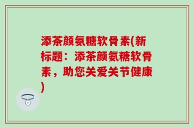 添茶颜氨糖软骨素(新标题：添茶颜氨糖软骨素，助您关爱关节健康)