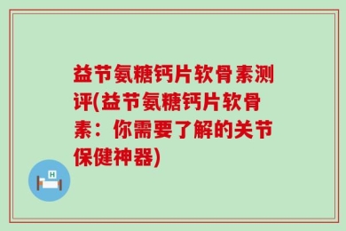 益节氨糖钙片软骨素测评(益节氨糖钙片软骨素：你需要了解的关节保健神器)