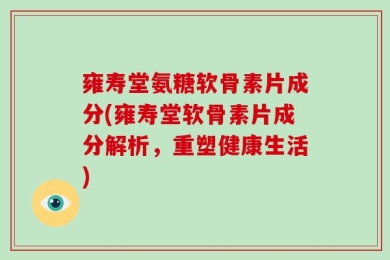 雍寿堂氨糖软骨素片成分(雍寿堂软骨素片成分解析，重塑健康生活)