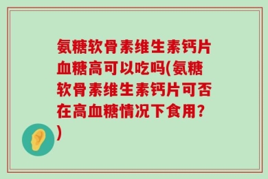 氨糖软骨素维生素钙片血糖高可以吃吗(氨糖软骨素维生素钙片可否在高血糖情况下食用？)