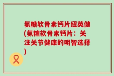 氨糖软骨素钙片纽英健(氨糖软骨素钙片：关注关节健康的明智选择)