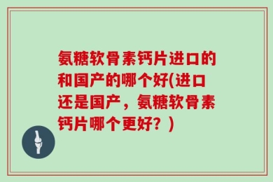 氨糖软骨素钙片进口的和国产的哪个好(进口还是国产，氨糖软骨素钙片哪个更好？)