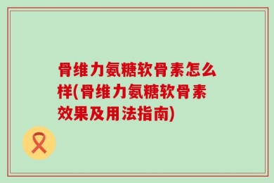 骨维力氨糖软骨素怎么样(骨维力氨糖软骨素效果及用法指南)
