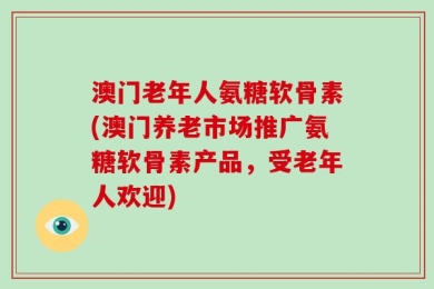 澳门老年人氨糖软骨素(澳门养老市场推广氨糖软骨素产品，受老年人欢迎)