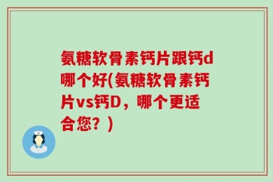 氨糖软骨素钙片跟钙d哪个好(氨糖软骨素钙片vs钙D，哪个更适合您？)