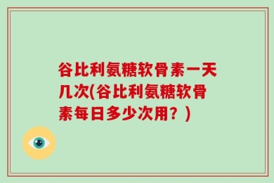 谷比利氨糖软骨素一天几次(谷比利氨糖软骨素每日多少次用？)