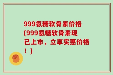 999氨糖软骨素价格(999氨糖软骨素现已上市，立享实惠价格！)