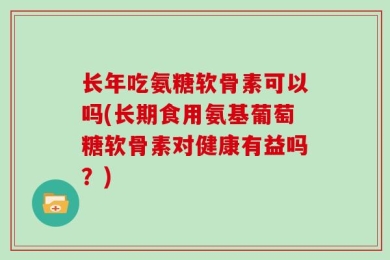 长年吃氨糖软骨素可以吗(长期食用氨基葡萄糖软骨素对健康有益吗？)