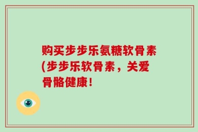 购买步步乐氨糖软骨素(步步乐软骨素，关爱骨骼健康！