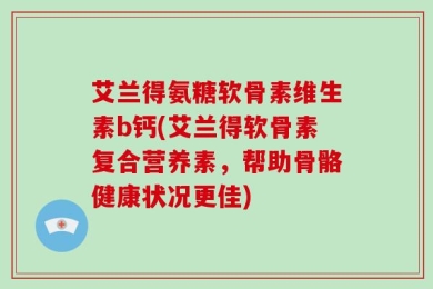 艾兰得氨糖软骨素维生素b钙(艾兰得软骨素复合营养素，帮助骨骼健康状况更佳)