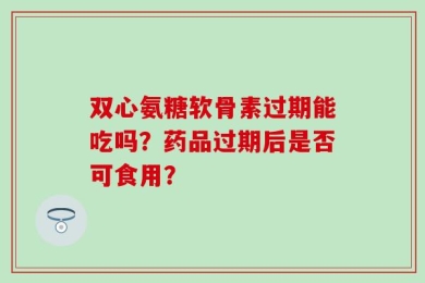 双心氨糖软骨素过期能吃吗？药品过期后是否可食用？