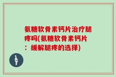 氨糖软骨素钙片治疗腿疼吗(氨糖软骨素钙片：缓解腿疼的选择)