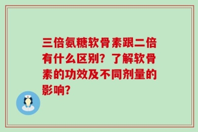 三倍氨糖软骨素跟二倍有什么区别？了解软骨素的功效及不同剂量的影响？