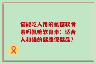 猫能吃人用的氨糖软骨素吗氨糖软骨素：适合人和猫的健康保健品？