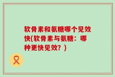 软骨素和氨糖哪个见效快(软骨素与氨糖：哪种更快见效？)