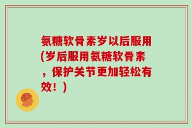 氨糖软骨素岁以后服用(岁后服用氨糖软骨素，保护关节更加轻松有效！)