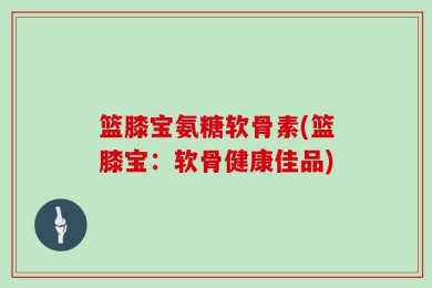 篮膝宝氨糖软骨素(篮膝宝：软骨健康佳品)