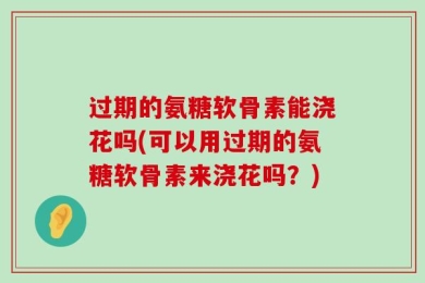 过期的氨糖软骨素能浇花吗(可以用过期的氨糖软骨素来浇花吗？)