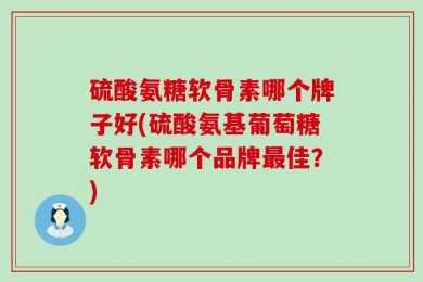 硫酸氨糖软骨素哪个牌子好(硫酸氨基葡萄糖软骨素哪个品牌最佳？)