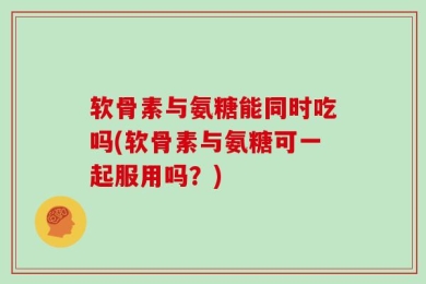 软骨素与氨糖能同时吃吗(软骨素与氨糖可一起服用吗？)