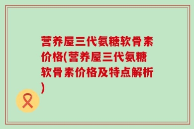 营养屋三代氨糖软骨素价格(营养屋三代氨糖软骨素价格及特点解析)