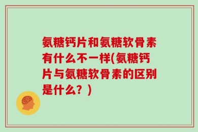 氨糖钙片和氨糖软骨素有什么不一样(氨糖钙片与氨糖软骨素的区别是什么？)