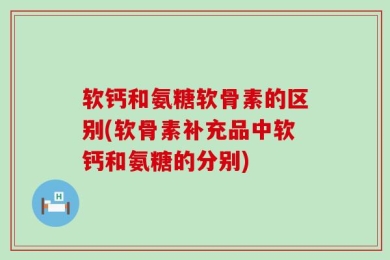软钙和氨糖软骨素的区别(软骨素补充品中软钙和氨糖的分别)