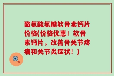 酪氨酸氨糖软骨素钙片价格(价格优惠！软骨素钙片，改善骨关节疼痛和关节炎症状！)