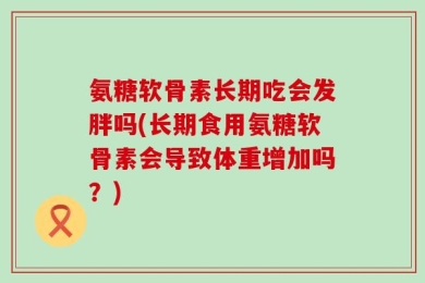 氨糖软骨素长期吃会发胖吗(长期食用氨糖软骨素会导致体重增加吗？)