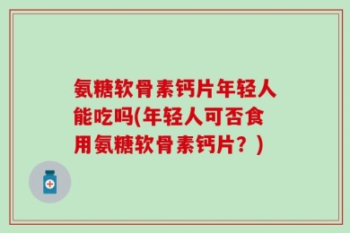 氨糖软骨素钙片年轻人能吃吗(年轻人可否食用氨糖软骨素钙片？)