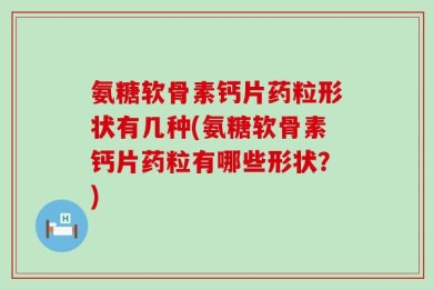 氨糖软骨素钙片药粒形状有几种(氨糖软骨素钙片药粒有哪些形状？)