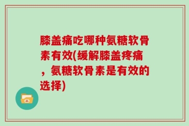 膝盖痛吃哪种氨糖软骨素有效(缓解膝盖疼痛，氨糖软骨素是有效的选择)