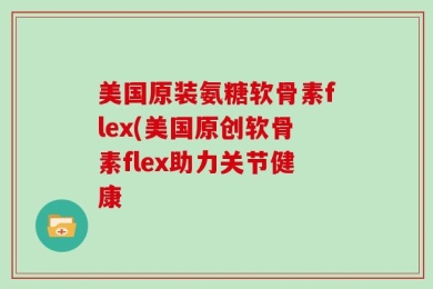 美国原装氨糖软骨素flex(美国原创软骨素flex助力关节健康