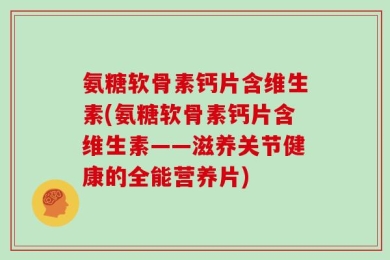 氨糖软骨素钙片含维生素(氨糖软骨素钙片含维生素——滋养关节健康的全能营养片)