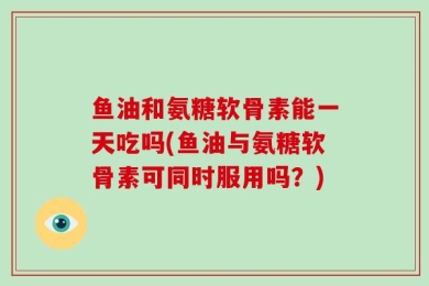 鱼油和氨糖软骨素能一天吃吗(鱼油与氨糖软骨素可同时服用吗？)