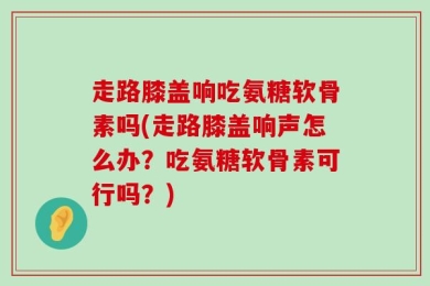 走路膝盖响吃氨糖软骨素吗(走路膝盖响声怎么办？吃氨糖软骨素可行吗？)