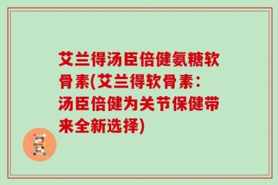 艾兰得汤臣倍健氨糖软骨素(艾兰得软骨素：汤臣倍健为关节保健带来全新选择)