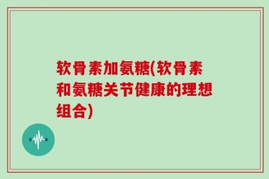 软骨素加氨糖(软骨素和氨糖关节健康的理想组合)