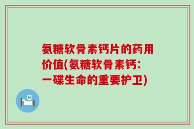 氨糖软骨素钙片的药用价值(氨糖软骨素钙：一碟生命的重要护卫)