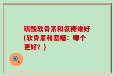 硫酸软骨素和氨糖谁好(软骨素和氨糖：哪个更好？)