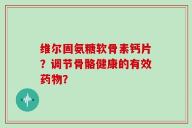 维尔固氨糖软骨素钙片？调节骨骼健康的有效药物？