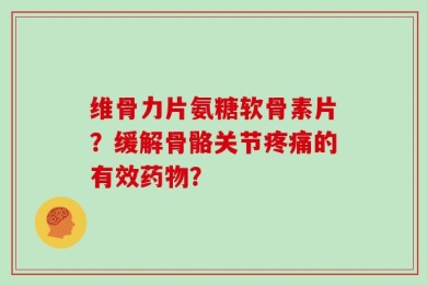 维骨力片氨糖软骨素片？缓解骨骼关节疼痛的有效药物？