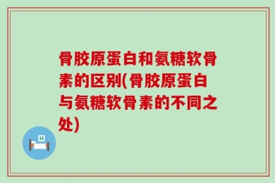 骨胶原蛋白和氨糖软骨素的区别(骨胶原蛋白与氨糖软骨素的不同之处)