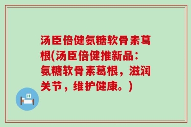 汤臣倍健氨糖软骨素葛根(汤臣倍健推新品：氨糖软骨素葛根，滋润关节，维护健康。)