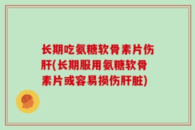 长期吃氨糖软骨素片伤肝(长期服用氨糖软骨素片或容易损伤肝脏)