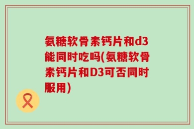 氨糖软骨素钙片和d3能同时吃吗(氨糖软骨素钙片和D3可否同时服用)
