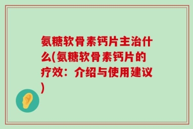 氨糖软骨素钙片主治什么(氨糖软骨素钙片的疗效：介绍与使用建议)