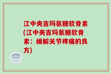 江中央吉玛氨糖软骨素(江中央吉玛氨糖软骨素：缓解关节疼痛的良方)