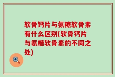软骨钙片与氨糖软骨素有什么区别(软骨钙片与氨糖软骨素的不同之处)