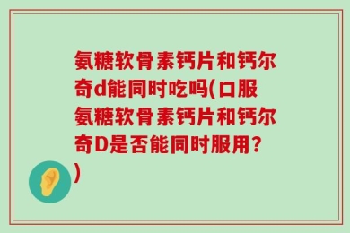 氨糖软骨素钙片和钙尔奇d能同时吃吗(口服氨糖软骨素钙片和钙尔奇D是否能同时服用？)